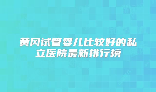黄冈试管婴儿比较好的私立医院最新排行榜
