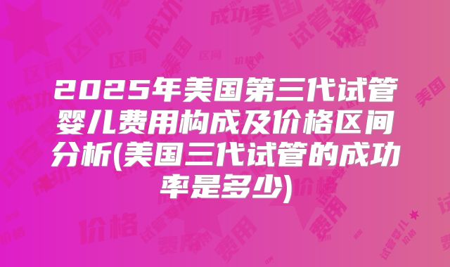 2025年美国第三代试管婴儿费用构成及价格区间分析(美国三代试管的成功率是多少)