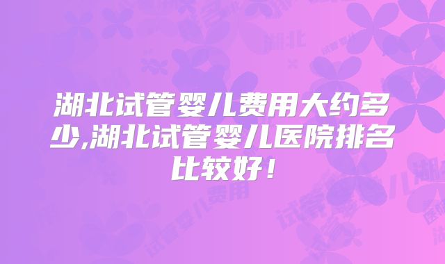 湖北试管婴儿费用大约多少,湖北试管婴儿医院排名比较好！