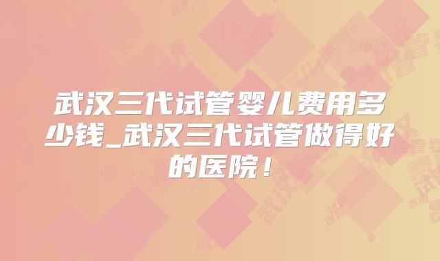 武汉三代试管婴儿费用多少钱_武汉三代试管做得好的医院！