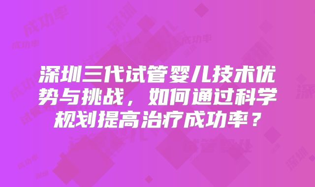 深圳三代试管婴儿技术优势与挑战，如何通过科学规划提高治疗成功率？