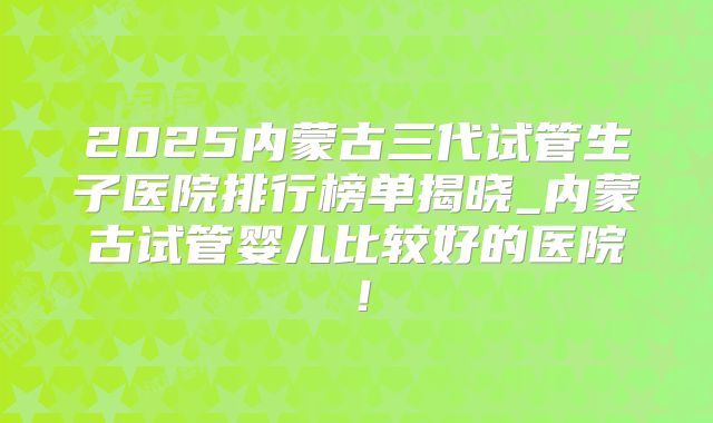 2025内蒙古三代试管生子医院排行榜单揭晓_内蒙古试管婴儿比较好的医院!
