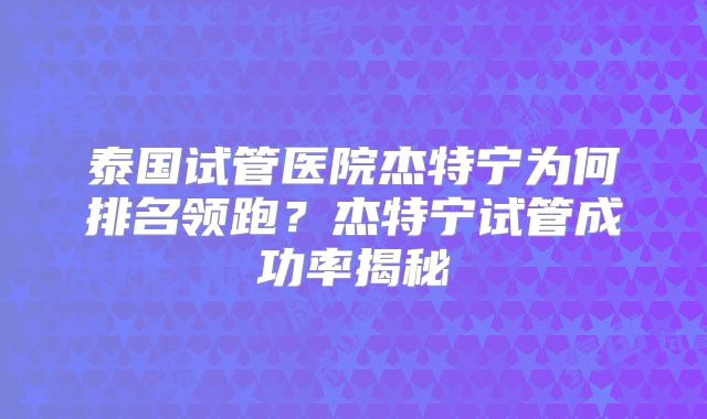 泰国试管医院杰特宁为何排名领跑？杰特宁试管成功率揭秘
