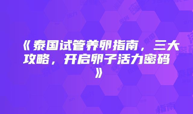 《泰国试管养卵指南,三大攻略,开启卵子活力密码》
