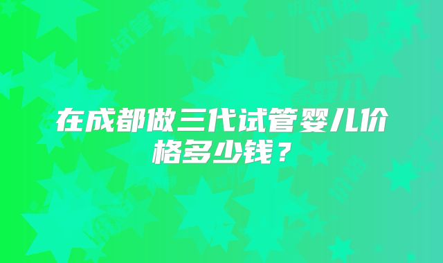 在成都做三代试管婴儿价格多少钱?