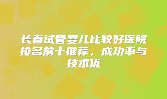 长春试管婴儿比较好医院排名前十推荐，成功率与技术优