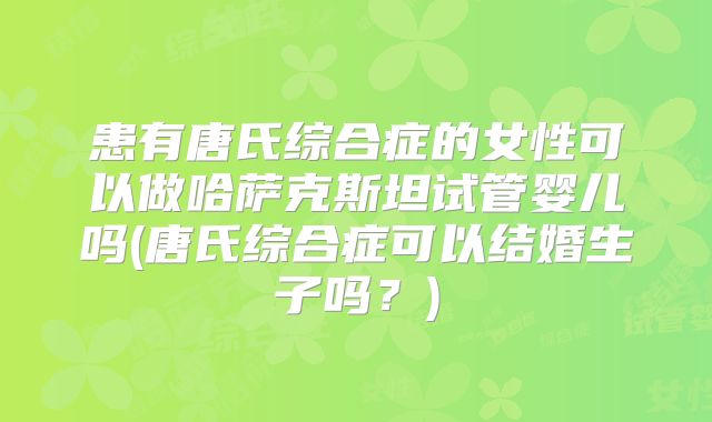 患有唐氏综合症的女性可以做哈萨克斯坦试管婴儿吗(唐氏综合症可以结婚生子吗？)