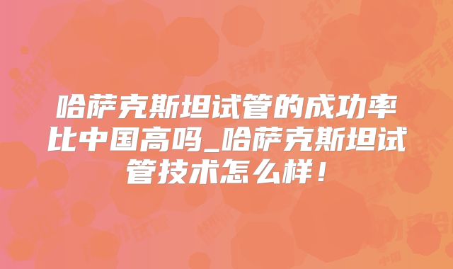 哈萨克斯坦试管的成功率比中国高吗_哈萨克斯坦试管技术怎么样！