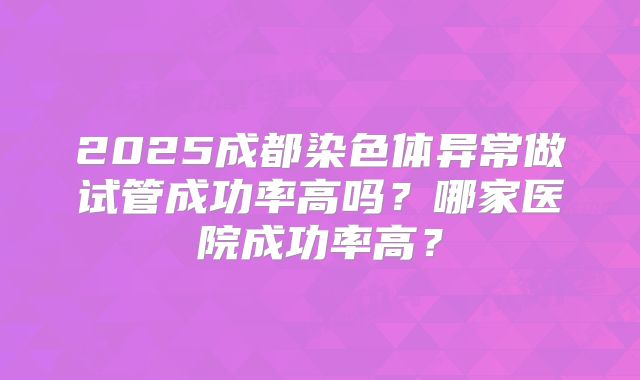 2025成都染色体异常做试管成功率高吗？哪家医院成功率高？