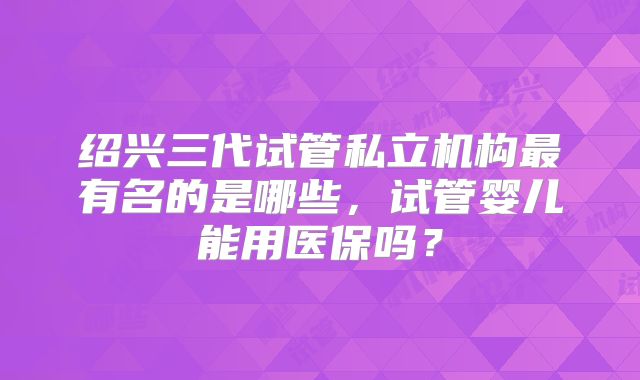 绍兴三代试管私立机构最有名的是哪些，试管婴儿能用医保吗？