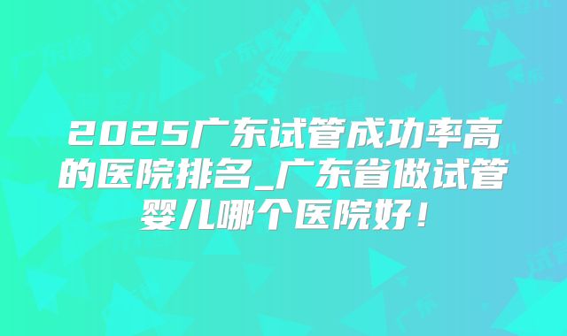 2025广东试管成功率高的医院排名_广东省做试管婴儿哪个医院好！