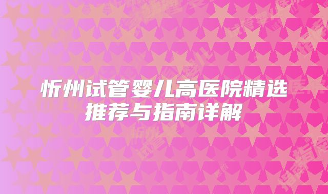 忻州试管婴儿高医院精选推荐与指南详解