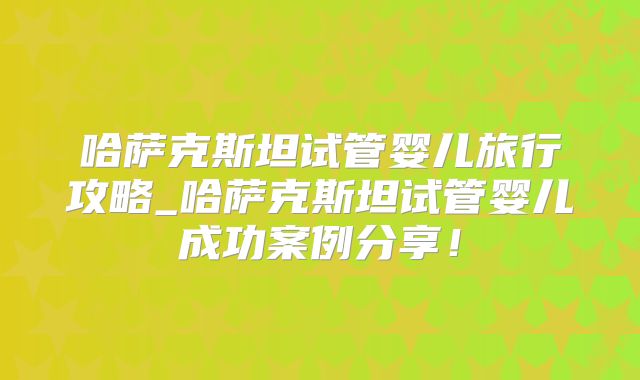 哈萨克斯坦试管婴儿旅行攻略_哈萨克斯坦试管婴儿成功案例分享！