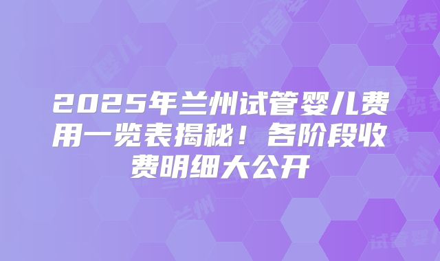 2025年兰州试管婴儿费用一览表揭秘！各阶段收费明细大公开