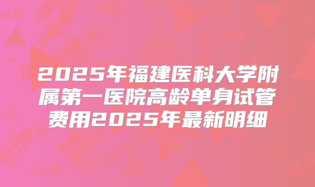 2025年福建医科大学附属第一医院高龄单身试管费用2025年最新明细