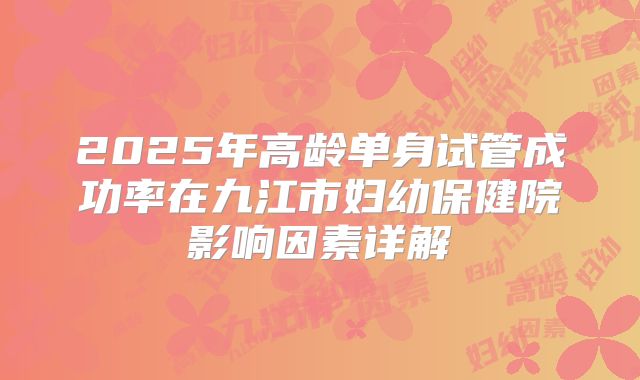 2025年高龄单身试管成功率在九江市妇幼保健院影响因素详解