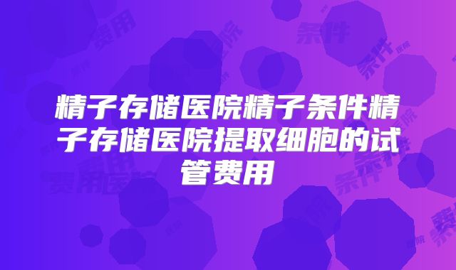 精子存储医院精子条件精子存储医院提取细胞的试管费用
