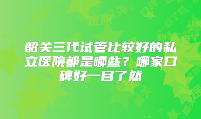 韶关三代试管比较好的私立医院都是哪些?哪家口碑好一目了然