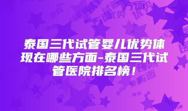 泰国三代试管婴儿优势体现在哪些方面-泰国三代试管医院排名榜!