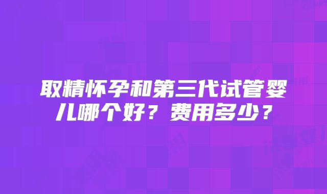 取精怀孕和第三代试管婴儿哪个好？费用多少？