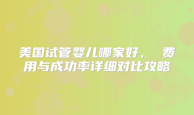 美国试管婴儿哪家好， 费用与成功率详细对比攻略