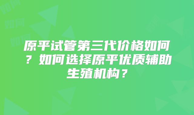 原平试管第三代价格如何?如何选择原平优质辅助生殖机构?