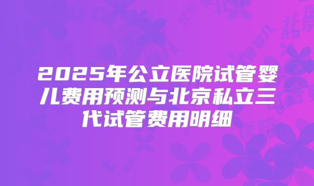 2025年公立医院试管婴儿费用预测与北京私立三代试管费用明细