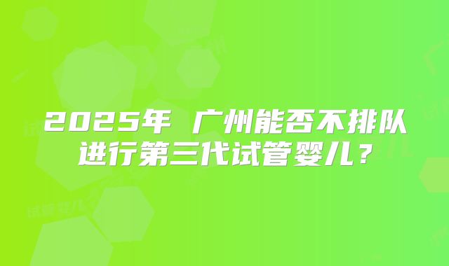 2025年 广州能否不排队进行第三代试管婴儿?