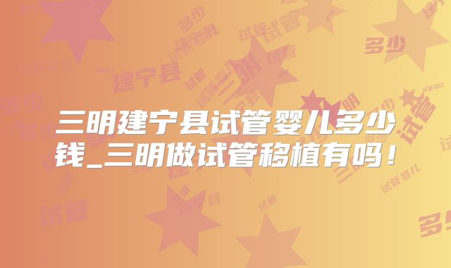 三明建宁县试管婴儿多少钱_三明做试管移植有吗！