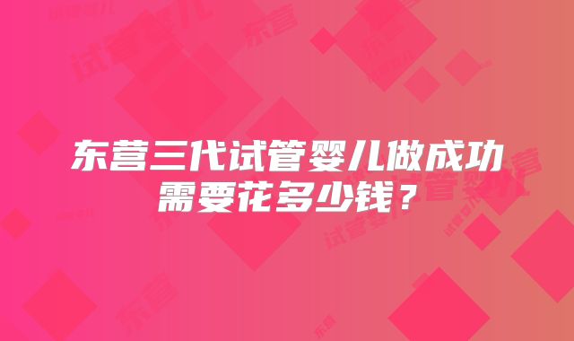 东营三代试管婴儿做成功需要花多少钱？