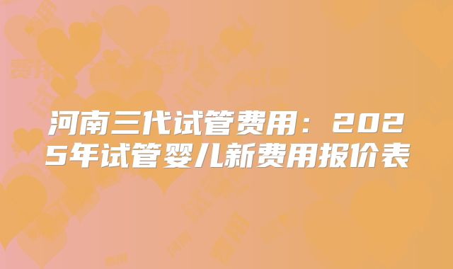 河南三代试管费用：2025年试管婴儿新费用报价表