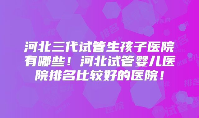 河北三代试管生孩子医院有哪些!河北试管婴儿医院排名比较好的医院!