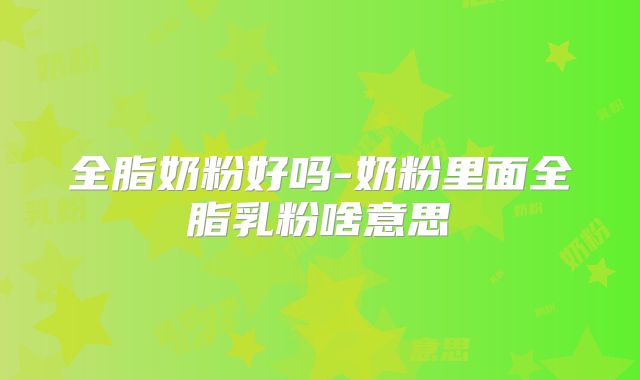 全脂奶粉好吗-奶粉里面全脂乳粉啥意思