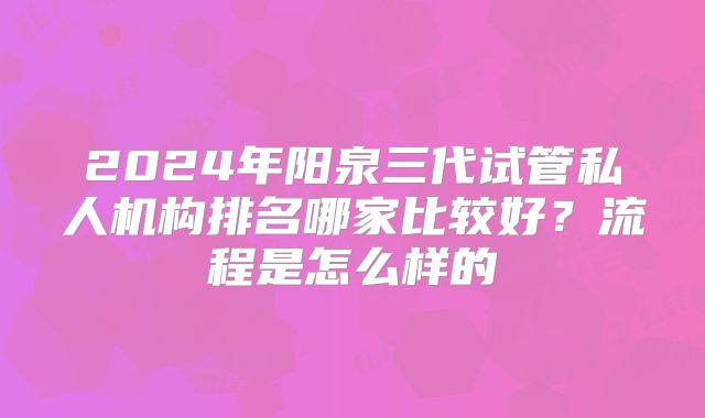2024年阳泉三代试管私人机构排名哪家比较好？流程是怎么样的