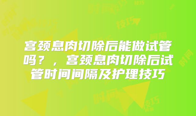 宫颈息肉切除后能做试管吗？，宫颈息肉切除后试管时间间隔及护理技巧