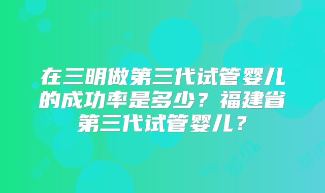 在三明做第三代试管婴儿的成功率是多少？福建省第三代试管婴儿？