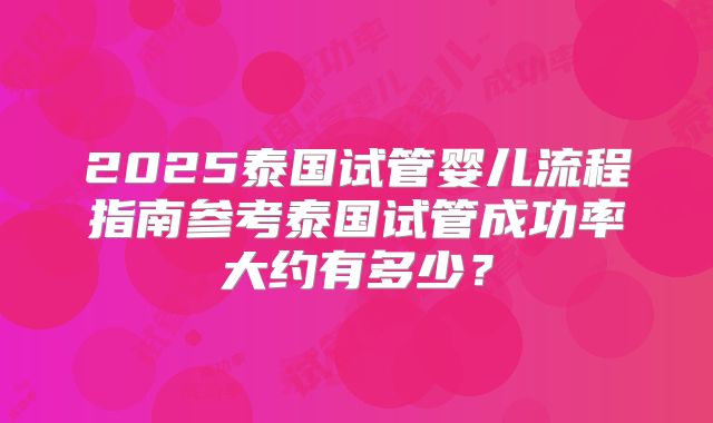2025泰国试管婴儿流程指南参考泰国试管成功率大约有多少?