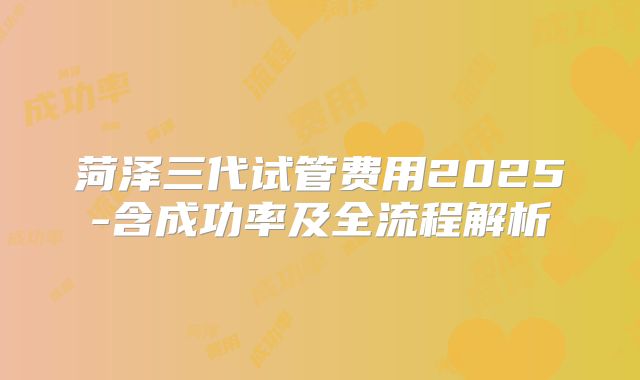 菏泽三代试管费用2025-含成功率及全流程解析