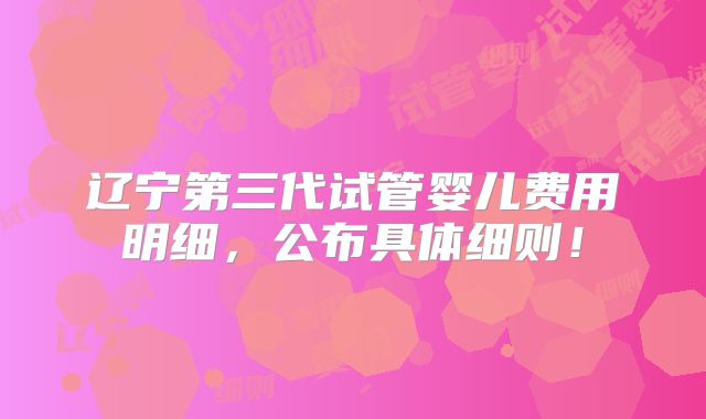 辽宁第三代试管婴儿费用明细，公布具体细则！