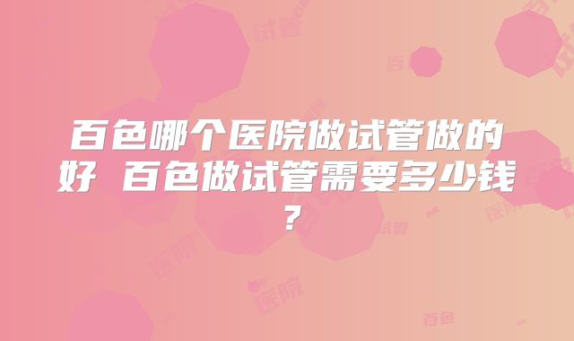 百色哪个医院做试管做的好 百色做试管需要多少钱?