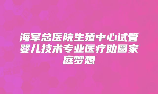 海军总医院生殖中心试管婴儿技术专业医疗助圆家庭梦想