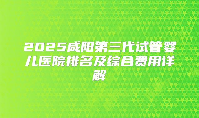 2025咸阳第三代试管婴儿医院排名及综合费用详解