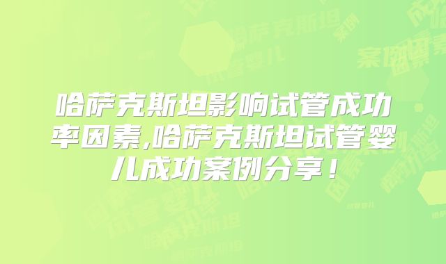 哈萨克斯坦影响试管成功率因素,哈萨克斯坦试管婴儿成功案例分享！