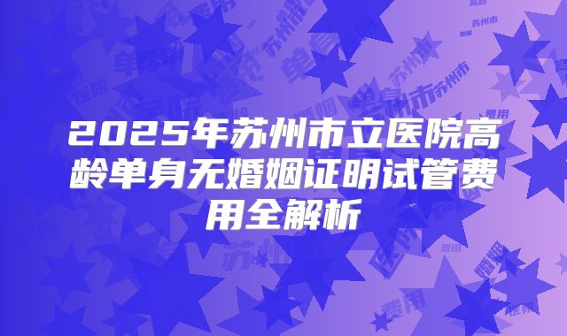 2025年苏州市立医院高龄单身无婚姻证明试管费用全解析