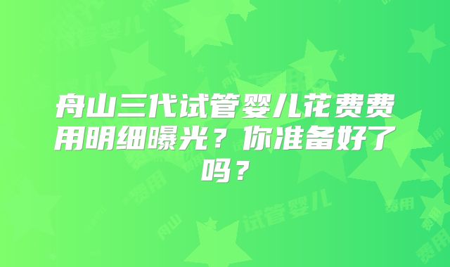 舟山三代试管婴儿花费费用明细曝光？你准备好了吗？