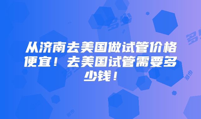 从济南去美国做试管价格便宜！去美国试管需要多少钱！