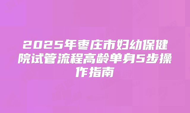 2025年枣庄市妇幼保健院试管流程高龄单身5步操作指南