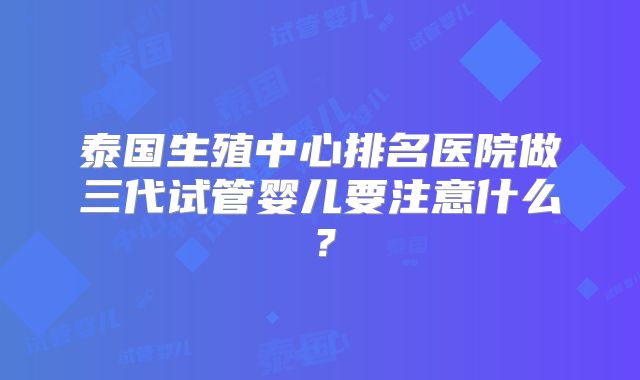 泰国生殖中心排名医院做三代试管婴儿要注意什么？