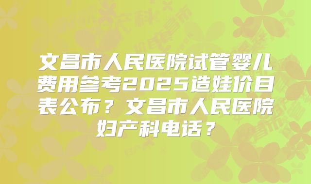 文昌市人民医院试管婴儿费用参考2025造娃价目表公布?文昌市人民医院妇产科电话?