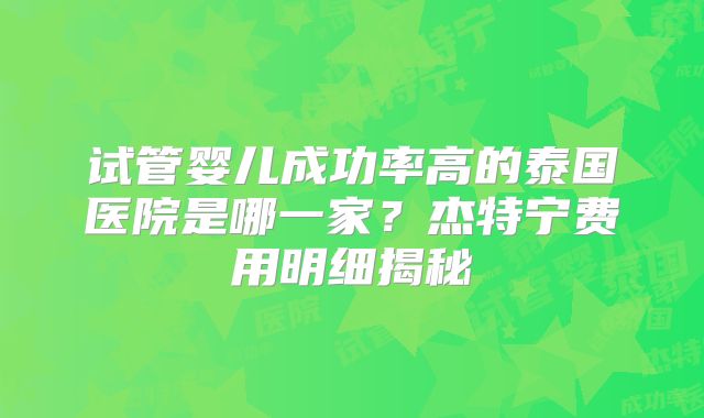 试管婴儿成功率高的泰国医院是哪一家？杰特宁费用明细揭秘